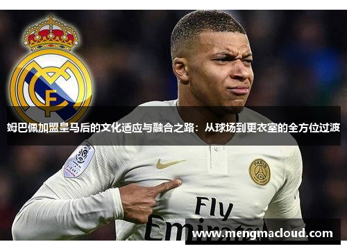 姆巴佩加盟皇马后的文化适应与融合之路：从球场到更衣室的全方位过渡